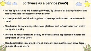 In SaaS applications are hosted (provided) by vendors or cloud providers and
made available to customers over internet
Software as a Service (SaaS)
It is responsibility of cloud suppliers to manage and control the software in
cloud
Cloud users do not manage the cloud platform and infrastructure on which
the app is working
There is no requirement to deploy and operate the application on personal
computers of cloud users
Cloud applications are multi-tenant, it means one machine can serve lagre
number of cloud users
 