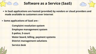 In SaaS applications are hosted (provided) by vendors or cloud providers and
made available to customers over internet
Software as a Service (SaaS)
Some applications of SaaS are -
Complaint resolution system
Employee management system
E-police, E-court
Water board, billing, payment systems
District management solutions
Service desk
 
