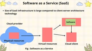 Size of SaaS infrastructure is large compared to client-server architecture
technology
Software as a Service (SaaS)
Physical resources
Cloud provider
Virtual resources
Software
Cloud client
Fig : Software as a Service
 