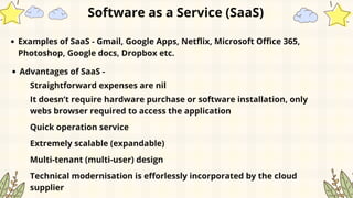 Examples of SaaS - Gmail, Google Apps, Netflix, Microsoft Office 365,
Photoshop, Google docs, Dropbox etc.
Software as a Service (SaaS)
Advantages of SaaS -
Straightforward expenses are nil
It doesn’t require hardware purchase or software installation, only
webs browser required to access the application
Quick operation service
Extremely scalable (expandable)
Multi-tenant (multi-user) design
Technical modernisation is efforlessly incorporated by the cloud
supplier
 