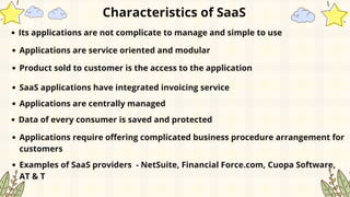 Characteristics of SaaS
Its applications are not complicate to manage and simple to use
Applications are service oriented and modular
Product sold to customer is the access to the application
SaaS applications have integrated invoicing service
Applications are centrally managed
Data of every consumer is saved and protected
Applications require offering complicated business procedure arrangement for
customers
Examples of SaaS providers - NetSuite, Financial Force.com, Cuopa Software,
AT & T
 