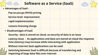 Software as a Service (SaaS)
Advantages of SaaS -
Pay-as-you-go (PAYG) pricing
Service level improvement
rapid implementation
Lessens licensing charge
Disadvantages of SaaS
Security - data is stored on cloud, so security of data is an issue
Latency issue - As applications and data are stored on cloud the response
time (latency) may increase while interacting with application
Without internet SaaS applications can be used
Switching between SaaS is difficult because of transferring and
importing of large data files over internet
 