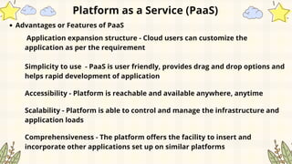 Platform as a Service (PaaS)
Advantages or Features of PaaS
Application expansion structure - Cloud users can customize the
application as per the requirement
Simplicity to use - PaaS is user friendly, provides drag and drop options and
helps rapid development of application
Accessibility - Platform is reachable and available anywhere, anytime
Scalability - Platform is able to control and manage the infrastructure and
application loads
Comprehensiveness - The platform offers the facility to insert and
incorporate other applications set up on similar platforms
 