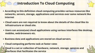 According to this definition cloud computing provides various resources like
networks, servers, storage, applications and services over some network like
internet
Introduction To Cloud Computing
Cloud users are not required to know about the details of the cloud like its
infrastructure or cloud site.
Users can access(use) cloud applications using various interfaces like desktop,
mobiles, web-browsers etc.
Business data and applications are stored on cloud servers.
Cloud computing performs task at faster rates
Cloud is a set or collection of hardware, network, storage, services and
interfaces that facilitates the service
 