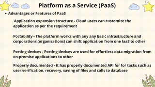 Platform as a Service (PaaS)
Advantages or Features of PaaS
Application expansion structure - Cloud users can customize the
application as per the requirement
Portability - The platform works with any any basic infrastructure and
corporations (organisations) can shift application from one IaaS to other
Porting devices - Porting devices are used for effortless data migration from
on-premise applications to other
Properly documented - It has properly documented API for for tasks such as
user verification, recovery, saving of files and calls to database
 