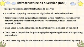 Infrastructure as a Service (IaaS)
IaaS provides computer infrastructure as a service
It provides computing resources as physical or virtual machines form
Resources provided by IaaS clouds includes virtual machines, storage,server,
network, software collections, firewalls, IP addresses, Virtual Local Area
Network (VLAN)
Cloud users install applications and operating system images on the cloud
Cloud user is responsible for patching (updating) the application and operating
system both.
Cloud users pay only for the amount of resources allotted and used by them
 