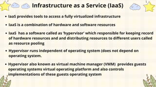 IaaS provides tools to access a fully virtualized infrastructure
IaaS is a combination of hardware and software resources
IaaS has a software called as ‘hypervisor’ which responsible for keeping record
of hardware resources and and distributing resources to different users called
as resource pooling
Hypervisor runs independent of operating system (does not depend on
operating system.
Hypervisor also known as virtual machine manager (VMM) provides guests
operating systems virtual operating platform and also controls
implementations of these guests operating system
Infrastructure as a Service (IaaS)
 