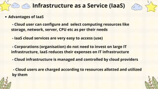 Advantages of IaaS
- Cloud user can configure and select computing resources like
storage, network, server, CPU etc as per their needs
- IaaS cloud services are very easy to access (use)
- Corporations (organisation) do not need to invest on large IT
infrastructure, IaaS reduces their expenses on IT infrastructure
- Cloud infrastructure is managed and controlled by cloud providers
- Cloud users are charged according to resources allotted and utilized
by them
Infrastructure as a Service (IaaS)
 