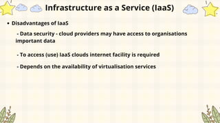 Disadvantages of IaaS
- Data security - cloud providers may have access to organisations
important data
- To access (use) IaaS clouds internet facility is required
- Depends on the availability of virtualisation services
Infrastructure as a Service (IaaS)
 