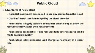 Public Cloud
Advantages of Public cloud :
- No initial investment is required to use any service from the cloud
- Cloud infrastructure is managed by the cloud provider
- Public cloud is highly scalable, companies can scale up or down the
resources easily as per their requirements
- Public cloud are reliable, if one resource fails other resource can be
made available quickly
- Public cloud is less expensive as it charges very amount at a lesser
rate
 