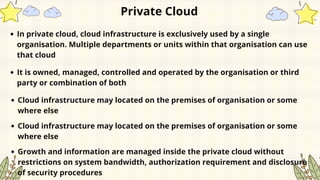 Private Cloud
In private cloud, cloud infrastructure is exclusively used by a single
organisation. Multiple departments or units within that organisation can use
that cloud
It is owned, managed, controlled and operated by the organisation or third
party or combination of both
Cloud infrastructure may located on the premises of organisation or some
where else
Cloud infrastructure may located on the premises of organisation or some
where else
Growth and information are managed inside the private cloud without
restrictions on system bandwidth, authorization requirement and disclosure
of security procedures
 