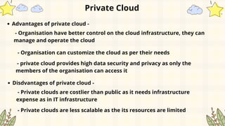 Private Cloud
Advantages of private cloud -
- Organisation have better control on the cloud infrastructure, they can
manage and operate the cloud
- Organisation can customize the cloud as per their needs
- private cloud provides high data security and privacy as only the
members of the organisation can access it
Disdvantages of private cloud -
- Private clouds are costlier than public as it needs infrastructure
expense as in IT infrastructure
- Private clouds are less scalable as the its resources are limited
 