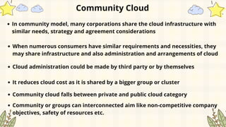 Community Cloud
In community model, many corporations share the cloud infrastructure with
similar needs, strategy and agreement considerations
It reduces cloud cost as it is shared by a bigger group or cluster
Community cloud falls between private and public cloud category
When numerous consumers have similar requirements and necessities, they
may share infrastructure and also administration and arrangements of cloud
Cloud administration could be made by third party or by themselves
Community or groups can interconnected aim like non-competitive company
objectives, safety of resources etc.
 