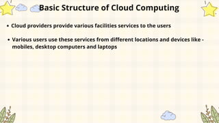 Cloud providers provide various facilities services to the users
Various users use these services from different locations and devices like -
mobiles, desktop computers and laptops
Basic Structure of Cloud Computing
 