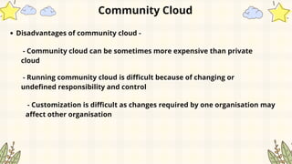 Community Cloud
Disadvantages of community cloud -
- Community cloud can be sometimes more expensive than private
cloud
- Running community cloud is difficult because of changing or
undefined responsibility and control
- Customization is difficult as changes required by one organisation may
affect other organisation
 