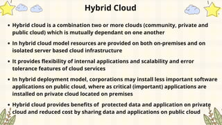 Hybrid Cloud
Hybrid cloud is a combination two or more clouds (community, private and
public cloud) which is mutually dependant on one another
In hybrid cloud model resources are provided on both on-premises and on
isolated server based cloud infrastructure
It provides flexibility of internal applications and scalability and error
tolerance features of cloud services
In hybrid deployment model, corporations may install less important software
applications on public cloud, where as critical (important) applications are
installed on private cloud located on premises
Hybrid cloud provides benefits of protected data and application on private
cloud and reduced cost by sharing data and applications on public cloud
 