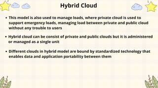 Hybrid Cloud
This model is also used to manage loads, where private cloud is used to
support emergency loads, managing load between private and public cloud
without any trouble to users
Hybrid cloud can be consist of private and public clouds but it is administered
or managed as a single unit
Different clouds in hybrid model are bound by standardized technology that
enables data and application portability between them
 