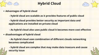 Hybrid Cloud
Advantages of hybrid cloud
- hybrid cloud are scalable as it provides features of public cloud
- hybrid cloud provides better security as important data and
applications are installed on private cloud
- As hybrid cloud also uses public cloud it becomes more cost effective
disadvantages of hybrid cloud
- As hybrid cloud uses combination of different clouds networking
becomes complicated
- hybrid cloud are complex that may make data insecure and cause
security issue
 