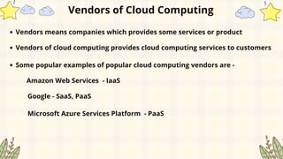 Vendors of Cloud Computing
Vendors means companies which provides some services or product
Vendors of cloud computing provides cloud computing services to customers
Some popular examples of popular cloud computing vendors are -
Amazon Web Services - IaaS
Google - SaaS, PaaS
Microsoft Azure Services Platform - PaaS
 