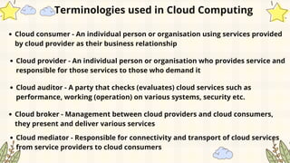 Cloud consumer - An individual person or organisation using services provided
by cloud provider as their business relationship
Terminologies used in Cloud Computing
Cloud provider - An individual person or organisation who provides service and
responsible for those services to those who demand it
Cloud auditor - A party that checks (evaluates) cloud services such as
performance, working (operation) on various systems, security etc.
Cloud broker - Management between cloud providers and cloud consumers,
they present and deliver various services
Cloud mediator - Responsible for connectivity and transport of cloud services
from service providers to cloud consumers
 