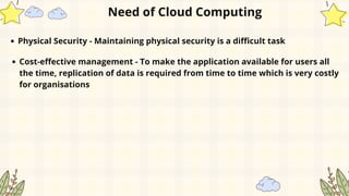 Physical Security - Maintaining physical security is a difficult task
Need of Cloud Computing
Cost-effective management - To make the application available for users all
the time, replication of data is required from time to time which is very costly
for organisations
 
