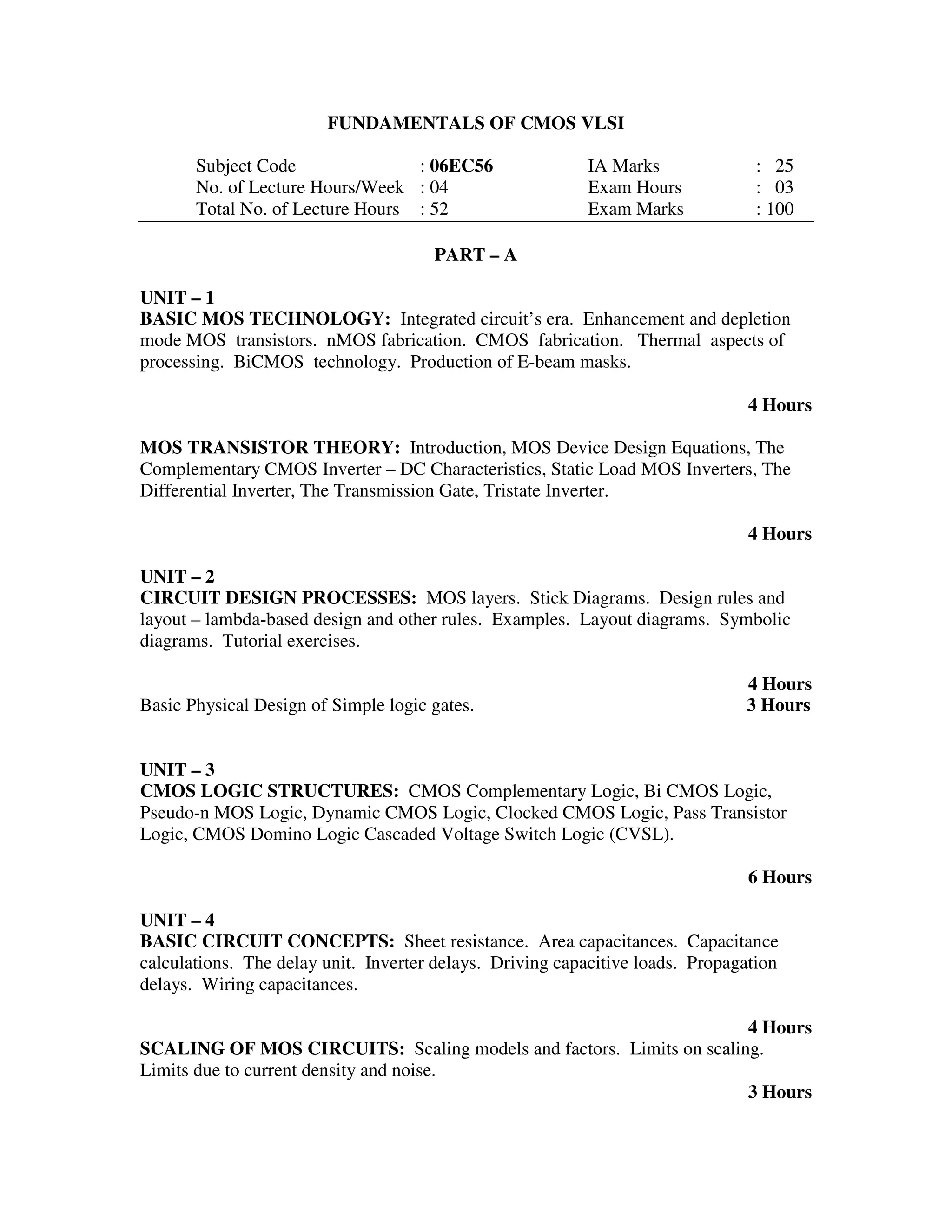 FUNDAMENTALS OF CMOS VLSI

       Subject Code               : 06EC56                IA Marks               : 25
       No. of Lecture Hours/Week : 04                     Exam Hours             : 03
       Total No. of Lecture Hours : 52                    Exam Marks             : 100

                                      PART – A

UNIT – 1
BASIC MOS TECHNOLOGY: Integrated circuit’s era. Enhancement and depletion
mode MOS transistors. nMOS fabrication. CMOS fabrication. Thermal aspects of
processing. BiCMOS technology. Production of E-beam masks.

                                                                               4 Hours

MOS TRANSISTOR THEORY: Introduction, MOS Device Design Equations, The
Complementary CMOS Inverter – DC Characteristics, Static Load MOS Inverters, The
Differential Inverter, The Transmission Gate, Tristate Inverter.

                                                                               4 Hours

UNIT – 2
CIRCUIT DESIGN PROCESSES: MOS layers. Stick Diagrams. Design rules and
layout – lambda-based design and other rules. Examples. Layout diagrams. Symbolic
diagrams. Tutorial exercises.

                                                                               4 Hours
Basic Physical Design of Simple logic gates.                                   3 Hours


UNIT – 3
CMOS LOGIC STRUCTURES: CMOS Complementary Logic, Bi CMOS Logic,
Pseudo-n MOS Logic, Dynamic CMOS Logic, Clocked CMOS Logic, Pass Transistor
Logic, CMOS Domino Logic Cascaded Voltage Switch Logic (CVSL).

                                                                               6 Hours

UNIT – 4
BASIC CIRCUIT CONCEPTS: Sheet resistance. Area capacitances. Capacitance
calculations. The delay unit. Inverter delays. Driving capacitive loads. Propagation
delays. Wiring capacitances.

                                                                     4 Hours
SCALING OF MOS CIRCUITS: Scaling models and factors. Limits on scaling.
Limits due to current density and noise.
                                                                     3 Hours
 