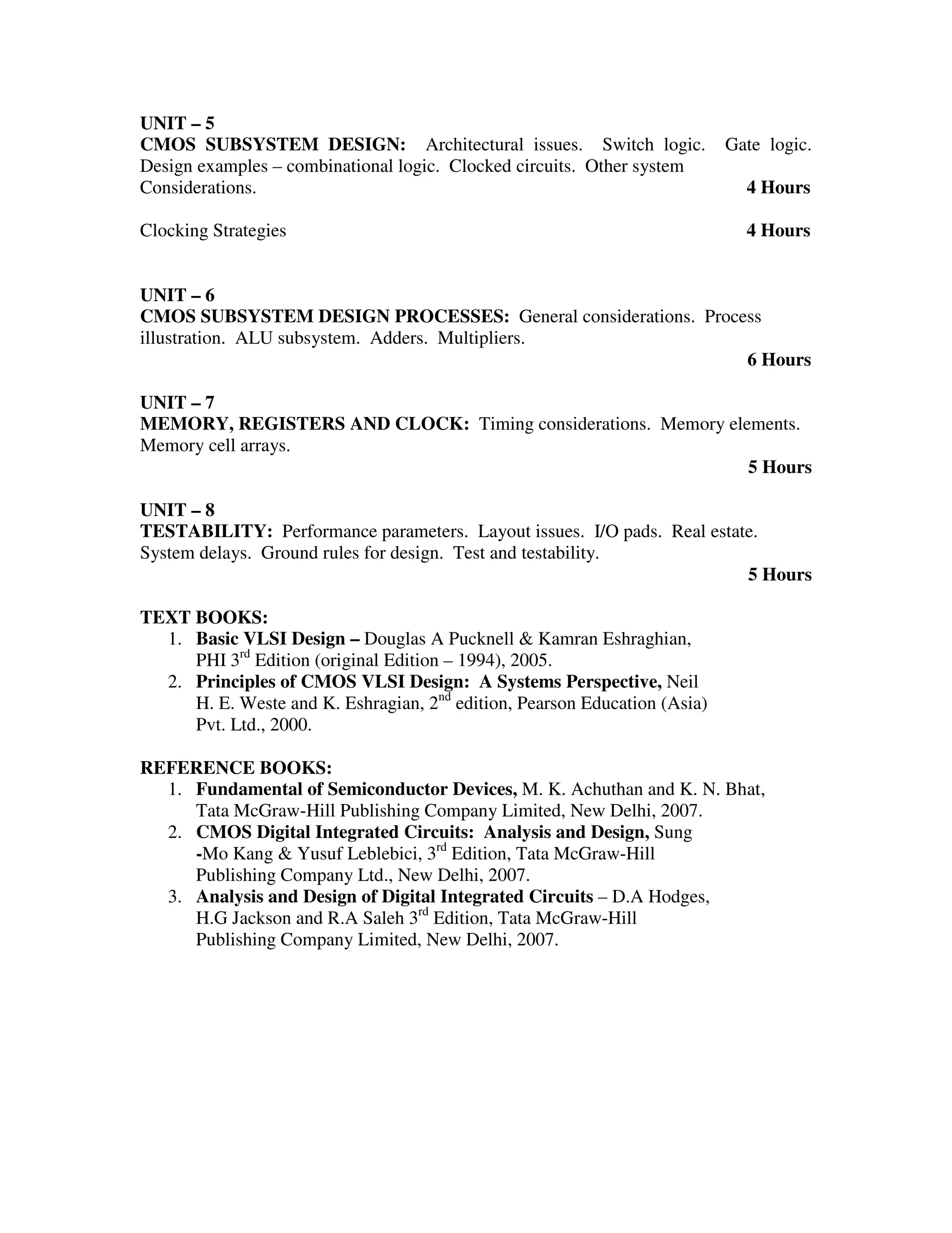 UNIT – 5
CMOS SUBSYSTEM DESIGN: Architectural issues. Switch logic.                 Gate logic.
Design examples – combinational logic. Clocked circuits. Other system
Considerations.                                                              4 Hours

Clocking Strategies                                                          4 Hours


UNIT – 6
CMOS SUBSYSTEM DESIGN PROCESSES: General considerations. Process
illustration. ALU subsystem. Adders. Multipliers.
                                                              6 Hours

UNIT – 7
MEMORY, REGISTERS AND CLOCK: Timing considerations. Memory elements.
Memory cell arrays.
                                                              5 Hours

UNIT – 8
TESTABILITY: Performance parameters. Layout issues. I/O pads. Real estate.
System delays. Ground rules for design. Test and testability.
                                                                        5 Hours

TEXT BOOKS:
  1. Basic VLSI Design – Douglas A Pucknell & Kamran Eshraghian,
     PHI 3rd Edition (original Edition – 1994), 2005.
  2. Principles of CMOS VLSI Design: A Systems Perspective, Neil
     H. E. Weste and K. Eshragian, 2nd edition, Pearson Education (Asia)
     Pvt. Ltd., 2000.

REFERENCE BOOKS:
  1. Fundamental of Semiconductor Devices, M. K. Achuthan and K. N. Bhat,
     Tata McGraw-Hill Publishing Company Limited, New Delhi, 2007.
  2. CMOS Digital Integrated Circuits: Analysis and Design, Sung
     -Mo Kang & Yusuf Leblebici, 3rd Edition, Tata McGraw-Hill
     Publishing Company Ltd., New Delhi, 2007.
  3. Analysis and Design of Digital Integrated Circuits – D.A Hodges,
     H.G Jackson and R.A Saleh 3rd Edition, Tata McGraw-Hill
     Publishing Company Limited, New Delhi, 2007.
 
