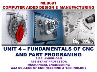 ME8691
COMPUTER AIDED DESIGN & MANUFACTURING
UNIT 4 – FUNDAMENTALS OF CNC
AND PART PROGRAMING
S.BALAMURUGAN
ASSISTANT PROFESSOR
MECHANICAL ENGINEERING
AAA COLLEGE OF ENGINEEERING & TECHNOLOGY
 