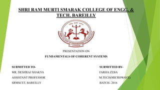 SHRI RAM MURTI SMARAK COLLEGE OF ENGG. &
TECH. BAREILLY
PRESENTATION ON
FUNDAMENTALS OF COHERENT SYSTEMS
SUBMITTED TO- SUBMITTED BY-
MR. DESHRAJ SHAKYA FARHA ZEBA
ASSISTANT PROFESSOR M.TECH(MICROWAVE)
SRMSCET, BAREILLY BATCH- 2016
 