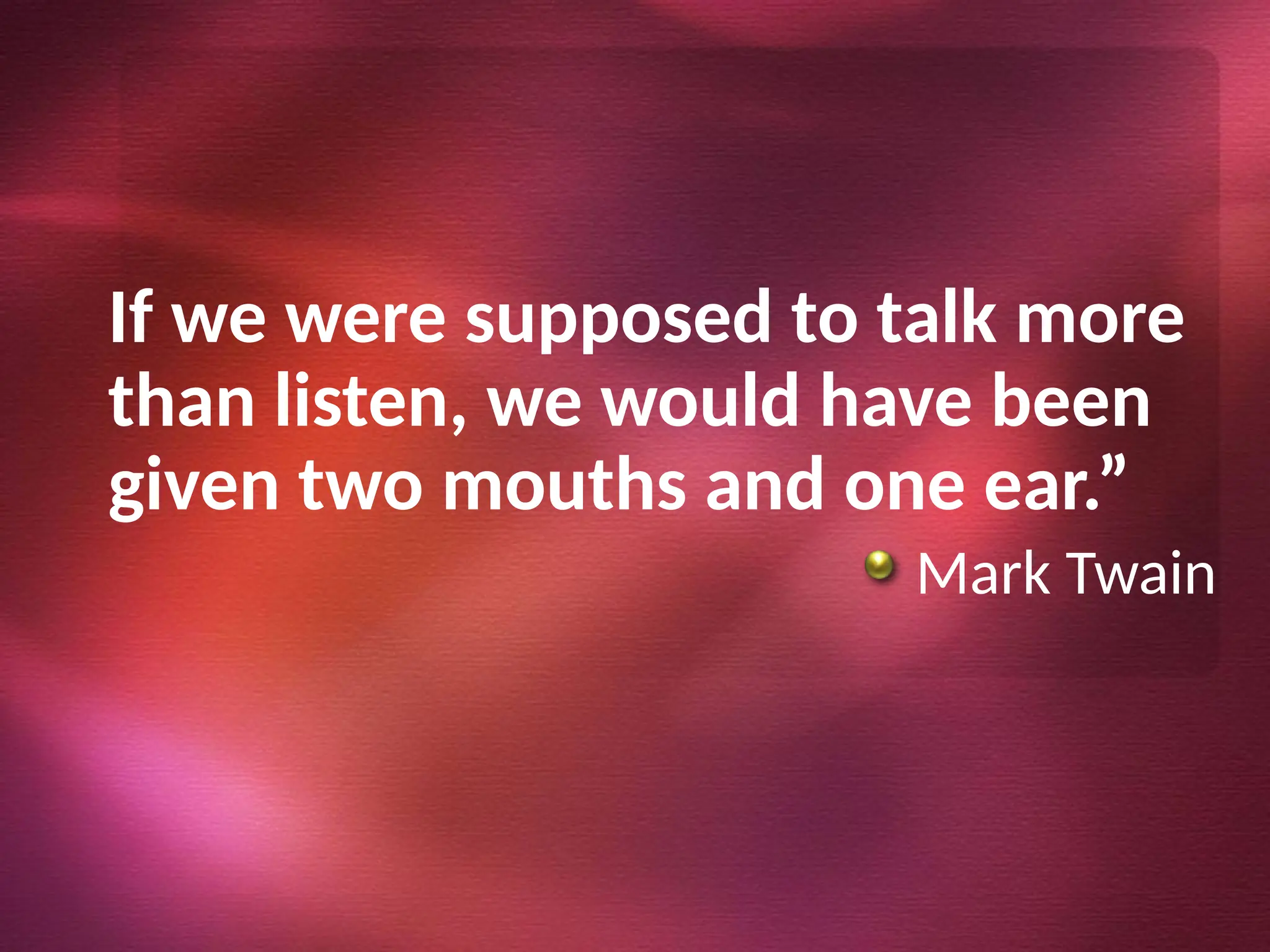 If we were supposed to talk more
than listen, we would have been
given two mouths and one ear.”
Mark Twain
 