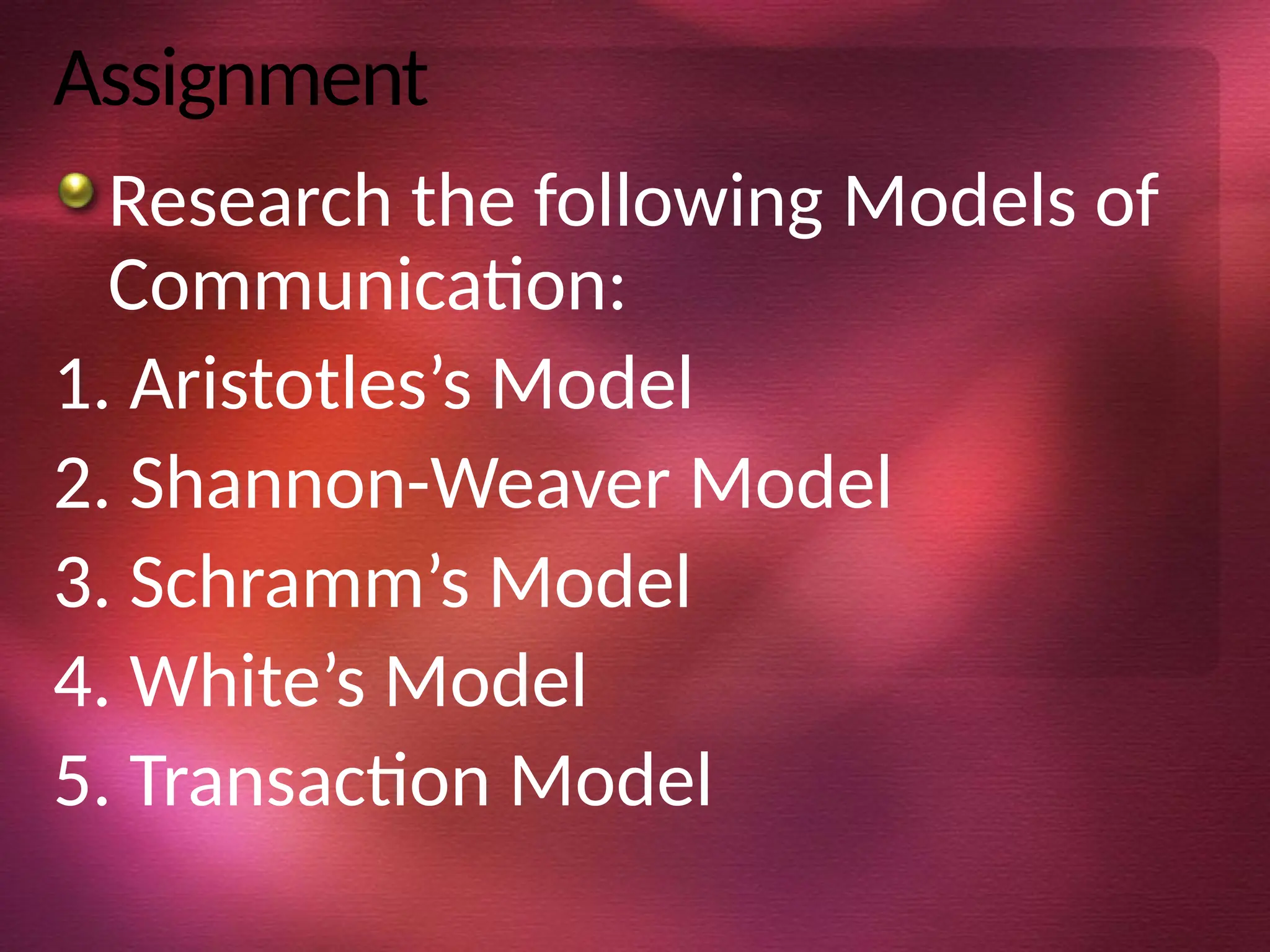 Assignment
Research the following Models of
Communication:
1. Aristotles’s Model
2. Shannon-Weaver Model
3. Schramm’s Model
4. White’s Model
5. Transaction Model
 