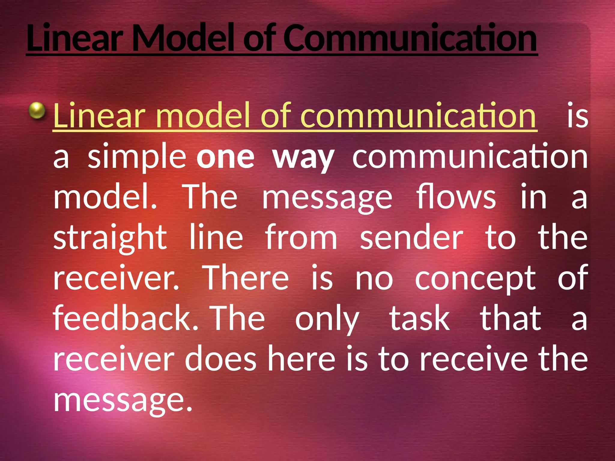 Linear Model of Communication
Linear model of communication is
a simple one way communication
model. The message flows in a
straight line from sender to the
receiver. There is no concept of
feedback. The only task that a
receiver does here is to receive the
message.
 