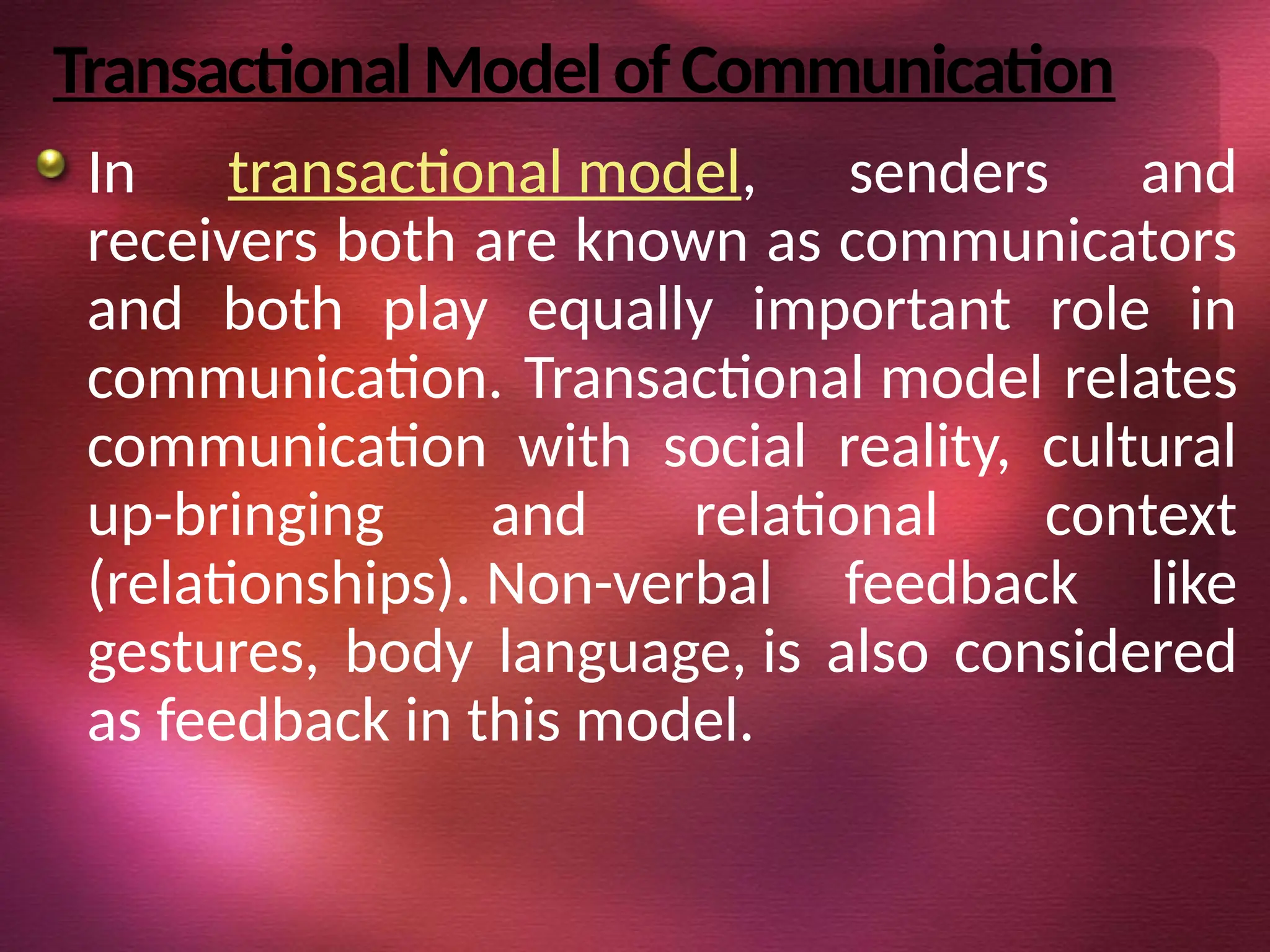 TransactionalModelofCommunication
In transactional model, senders and
receivers both are known as communicators
and both play equally important role in
communication. Transactional model relates
communication with social reality, cultural
up-bringing and relational context
(relationships). Non-verbal feedback like
gestures, body language, is also considered
as feedback in this model.
 