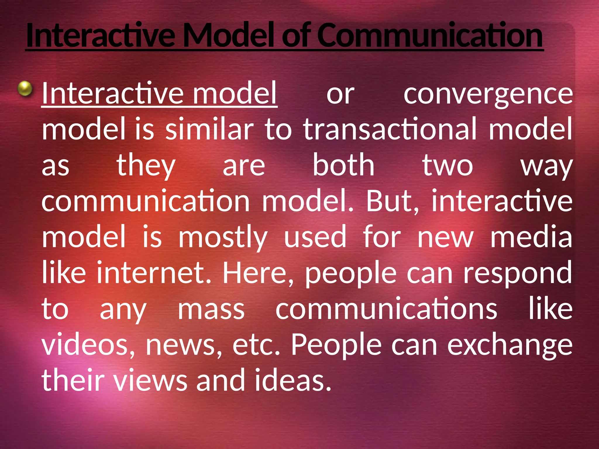 Interactive Model of Communication
Interactive model or convergence
model is similar to transactional model
as they are both two way
communication model. But, interactive
model is mostly used for new media
like internet. Here, people can respond
to any mass communications like
videos, news, etc. People can exchange
their views and ideas.
 