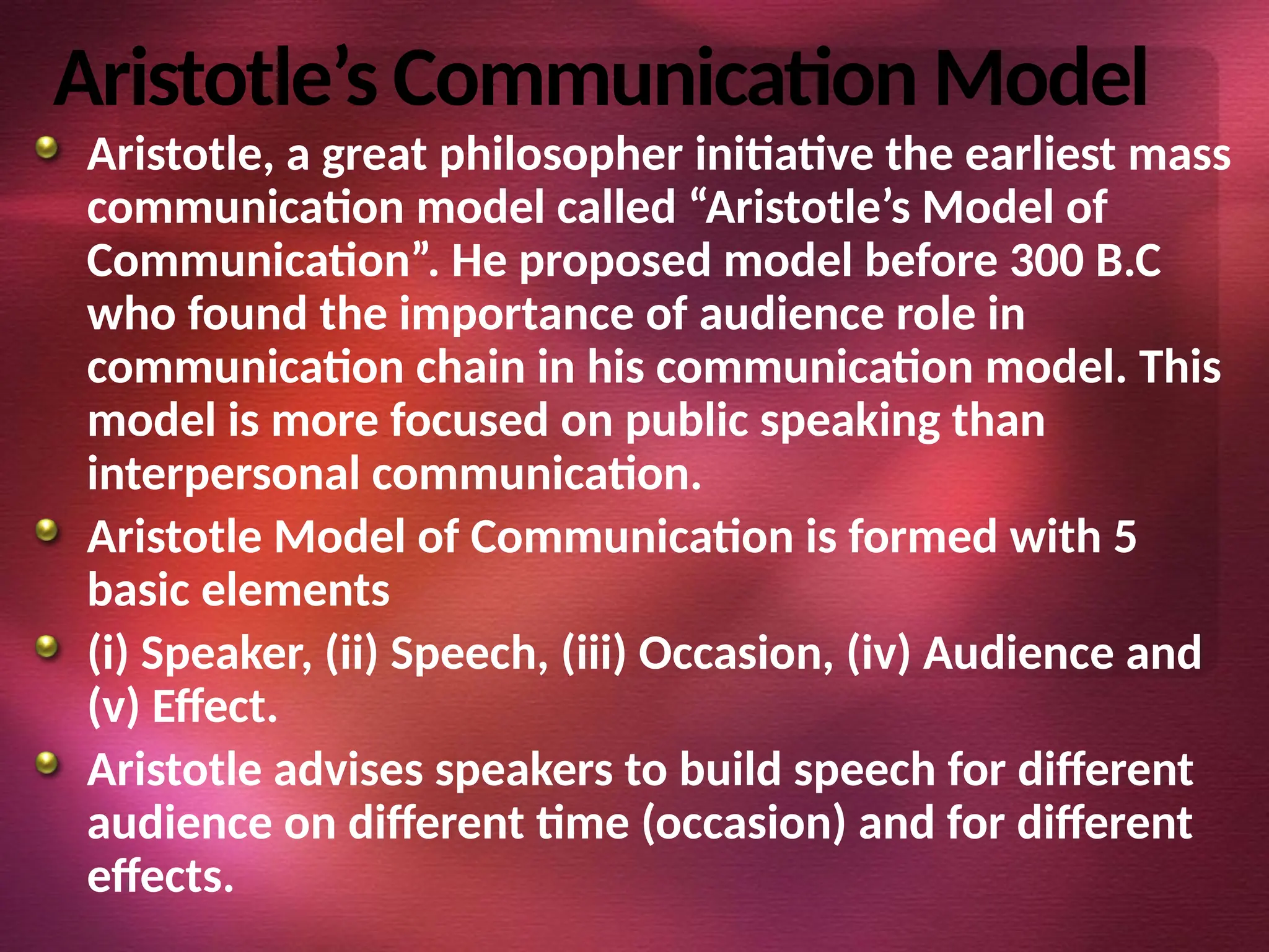 Aristotle’s Communication Model
Aristotle, a great philosopher initiative the earliest mass
communication model called “Aristotle’s Model of
Communication”. He proposed model before 300 B.C
who found the importance of audience role in
communication chain in his communication model. This
model is more focused on public speaking than
interpersonal communication.
Aristotle Model of Communication is formed with 5
basic elements
(i) Speaker, (ii) Speech, (iii) Occasion, (iv) Audience and
(v) Effect.
Aristotle advises speakers to build speech for different
audience on different time (occasion) and for different
effects.
 