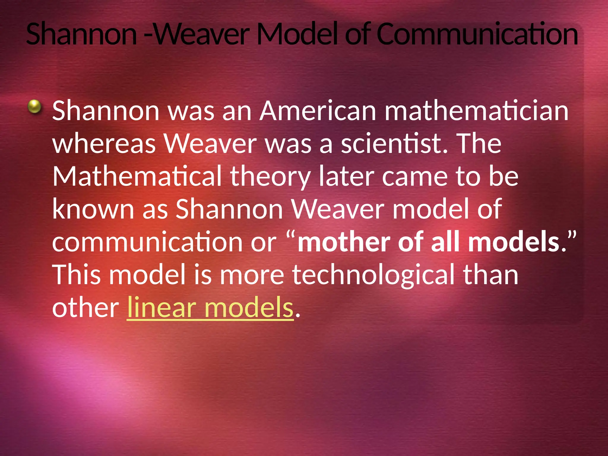 Shannon-WeaverModelofCommunication
Shannon was an American mathematician
whereas Weaver was a scientist. The
Mathematical theory later came to be
known as Shannon Weaver model of
communication or “mother of all models.”
This model is more technological than
other linear models.
 