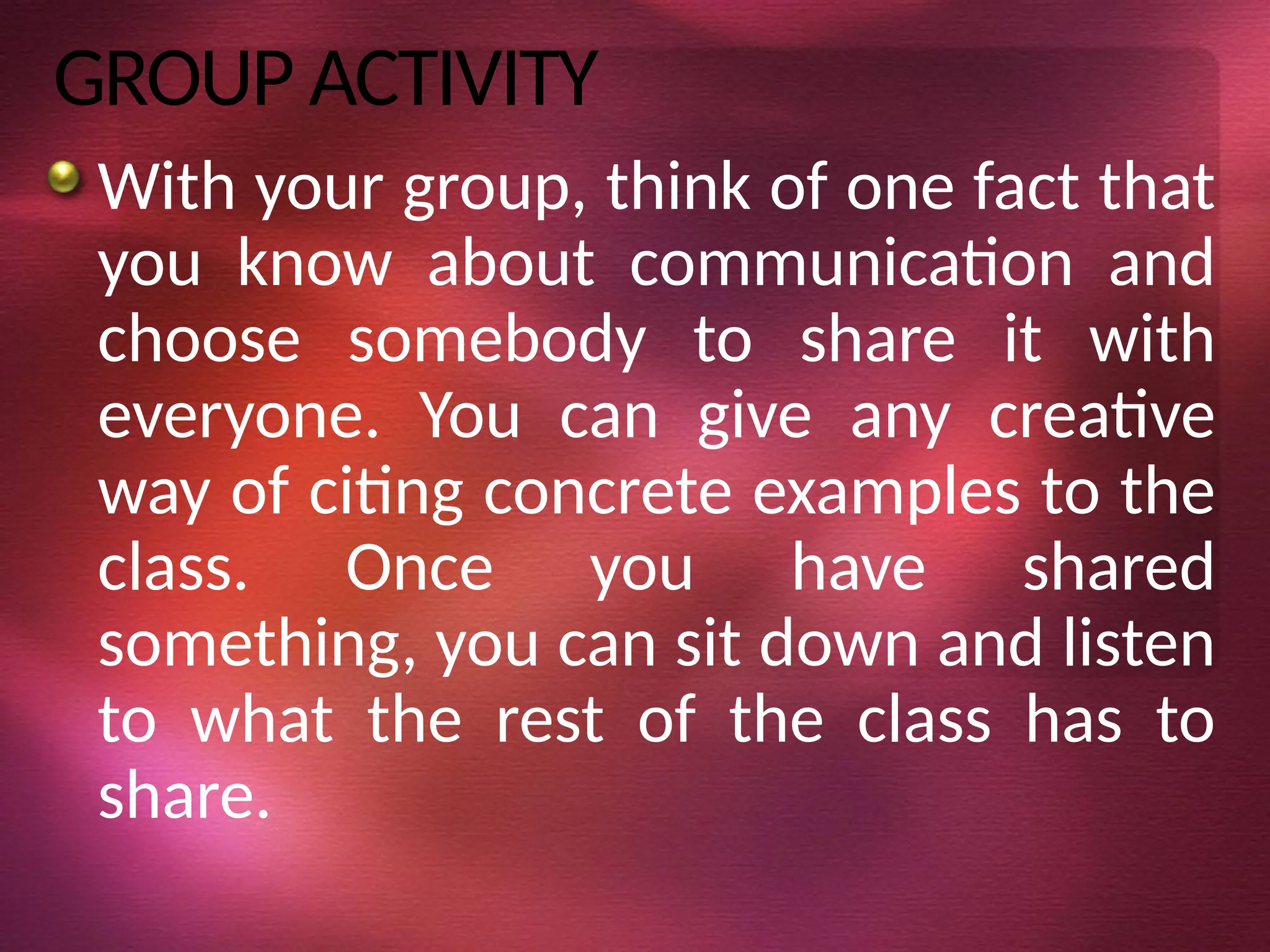 GROUP ACTIVITY
With your group, think of one fact that
you know about communication and
choose somebody to share it with
everyone. You can give any creative
way of citing concrete examples to the
class. Once you have shared
something, you can sit down and listen
to what the rest of the class has to
share.
 