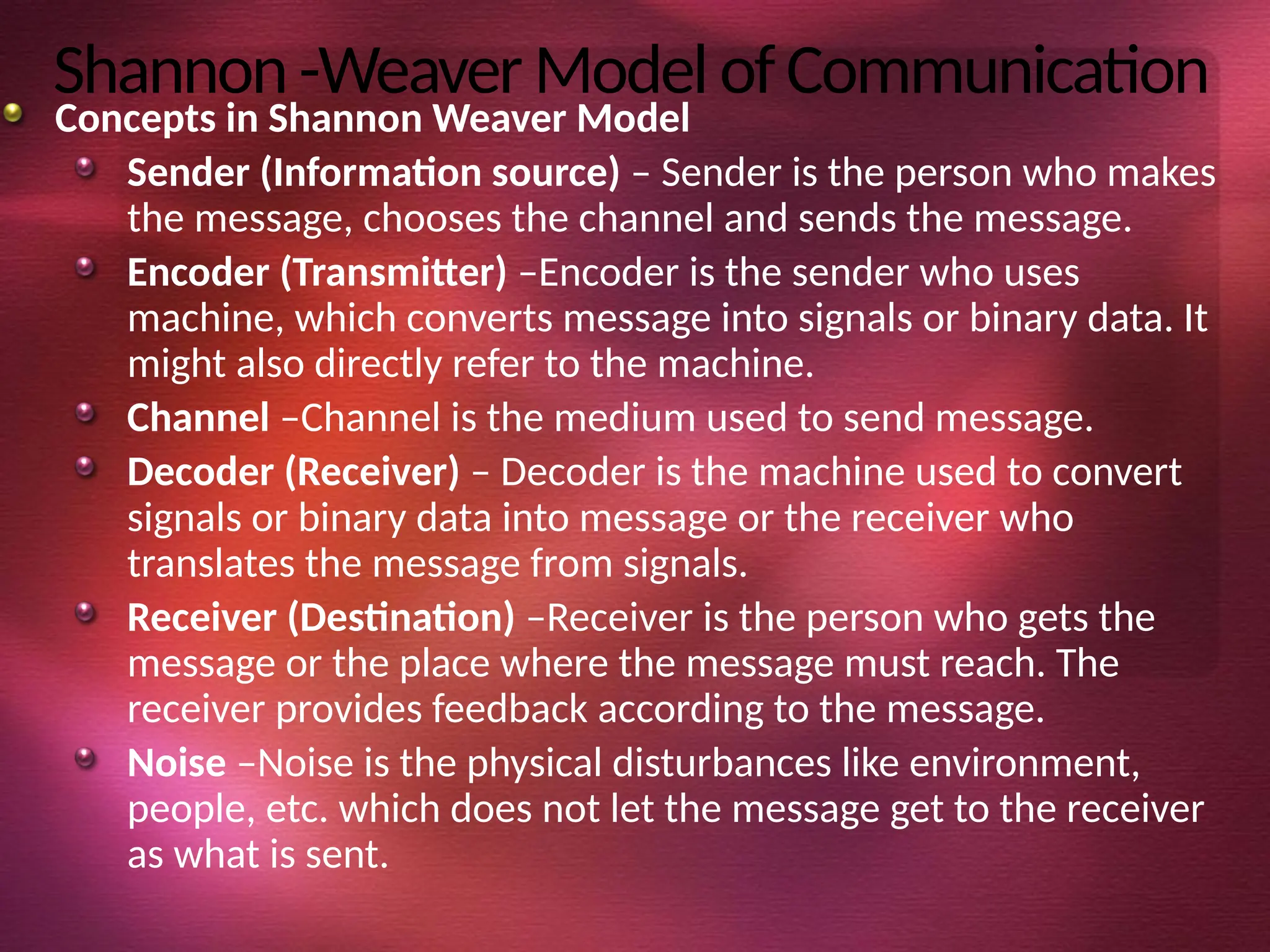 Shannon-WeaverModelofCommunication
Concepts in Shannon Weaver Model
Sender (Information source) – Sender is the person who makes
the message, chooses the channel and sends the message.
Encoder (Transmitter) –Encoder is the sender who uses
machine, which converts message into signals or binary data. It
might also directly refer to the machine.
Channel –Channel is the medium used to send message.
Decoder (Receiver) – Decoder is the machine used to convert
signals or binary data into message or the receiver who
translates the message from signals.
Receiver (Destination) –Receiver is the person who gets the
message or the place where the message must reach. The
receiver provides feedback according to the message.
Noise –Noise is the physical disturbances like environment,
people, etc. which does not let the message get to the receiver
as what is sent.
 