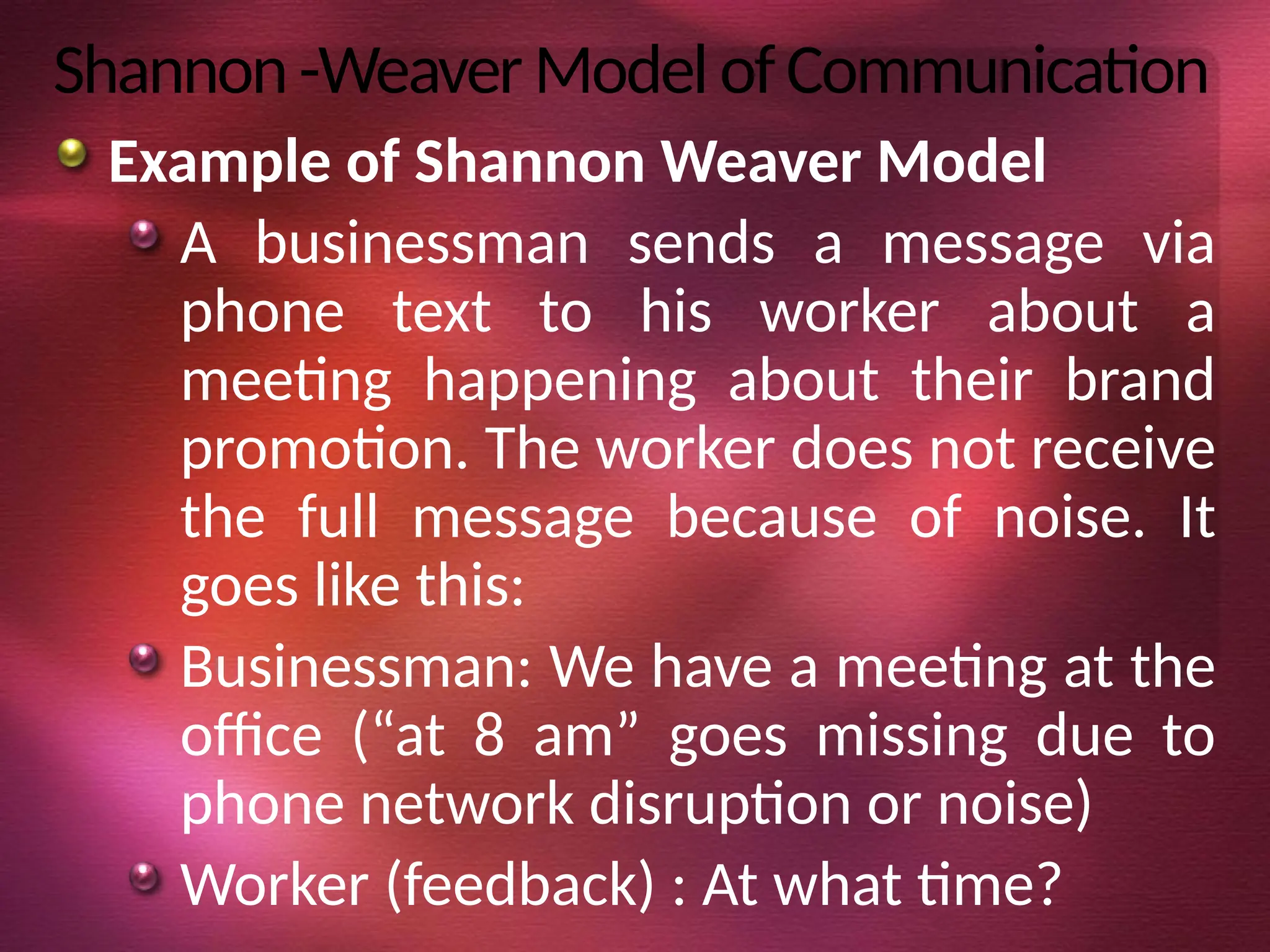 Shannon-WeaverModelofCommunication
Example of Shannon Weaver Model
A businessman sends a message via
phone text to his worker about a
meeting happening about their brand
promotion. The worker does not receive
the full message because of noise. It
goes like this:
Businessman: We have a meeting at the
office (“at 8 am” goes missing due to
phone network disruption or noise)
Worker (feedback) : At what time?
 