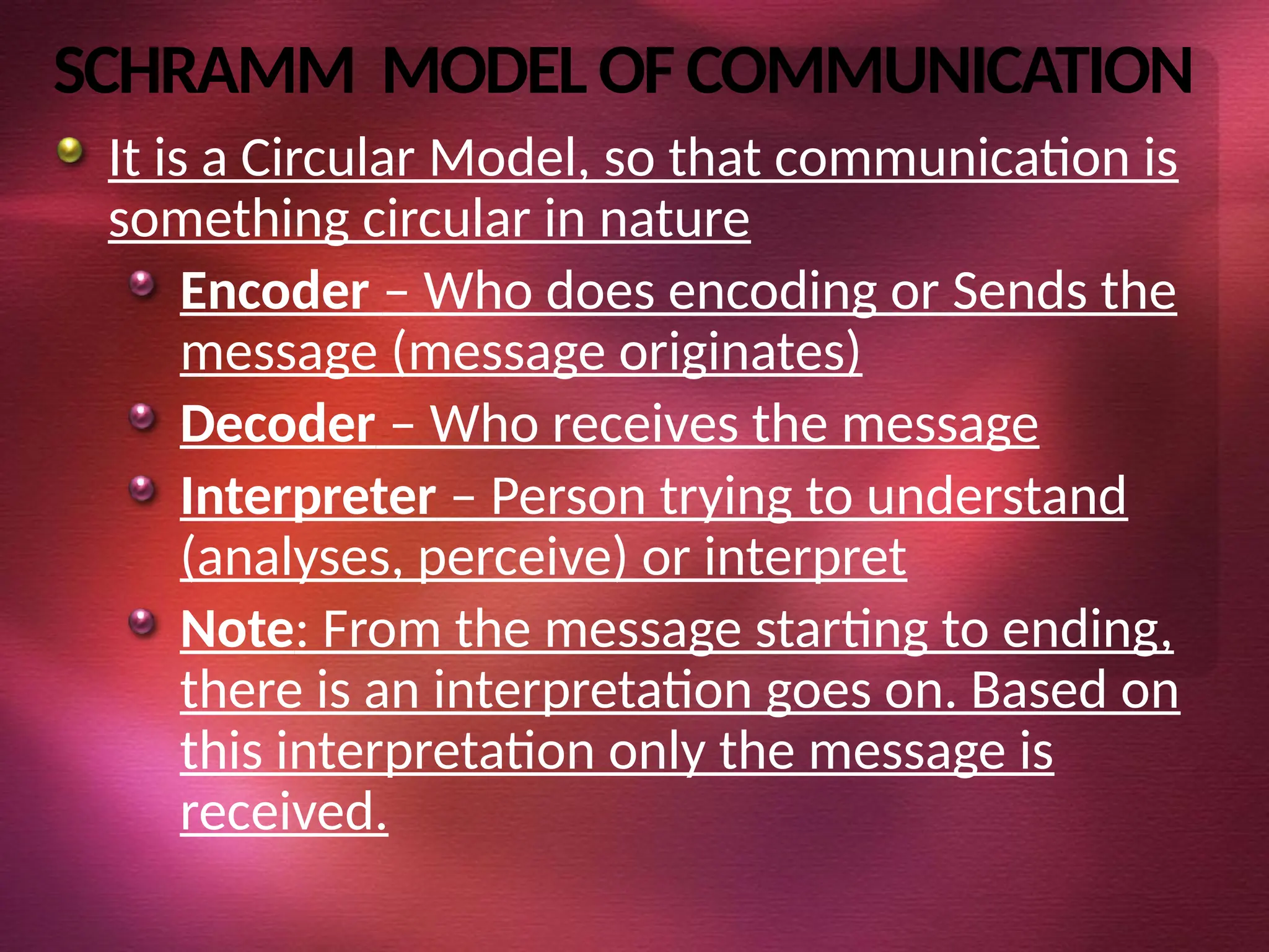 SCHRAMM MODELOF COMMUNICATION
It is a Circular Model, so that communication is
something circular in nature
Encoder – Who does encoding or Sends the
message (message originates)
Decoder – Who receives the message
Interpreter – Person trying to understand
(analyses, perceive) or interpret
Note: From the message starting to ending,
there is an interpretation goes on. Based on
this interpretation only the message is
received.
 