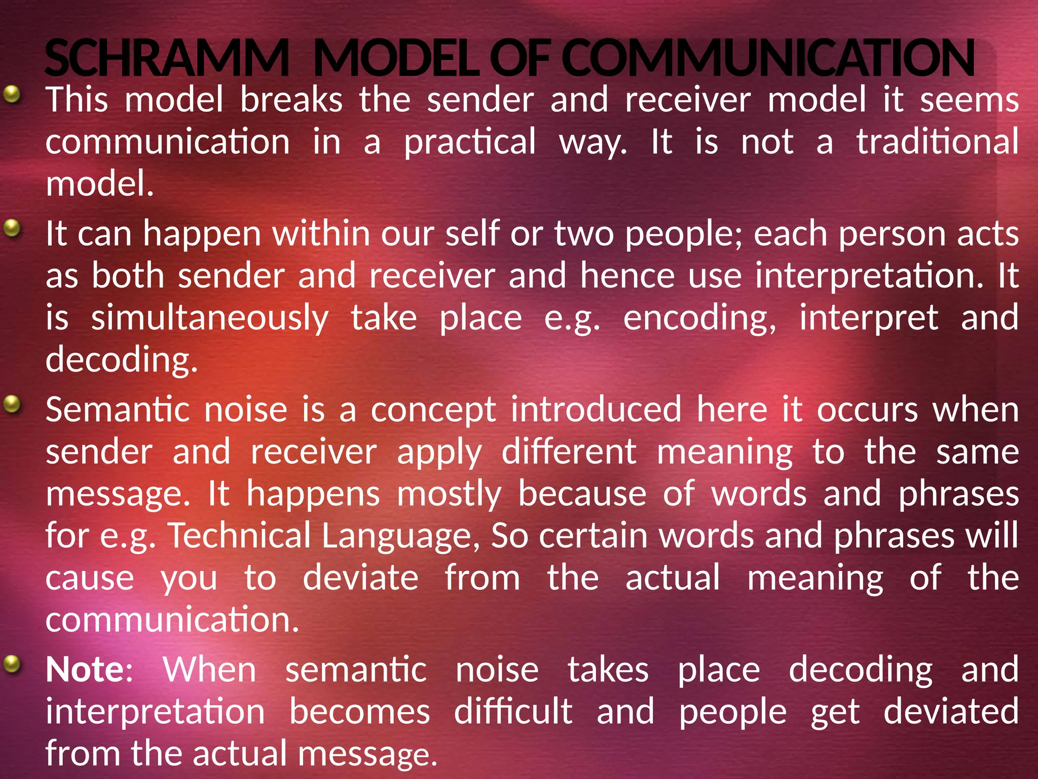 SCHRAMM MODELOF COMMUNICATION
This model breaks the sender and receiver model it seems
communication in a practical way. It is not a traditional
model.
It can happen within our self or two people; each person acts
as both sender and receiver and hence use interpretation. It
is simultaneously take place e.g. encoding, interpret and
decoding.
Semantic noise is a concept introduced here it occurs when
sender and receiver apply different meaning to the same
message. It happens mostly because of words and phrases
for e.g. Technical Language, So certain words and phrases will
cause you to deviate from the actual meaning of the
communication.
Note: When semantic noise takes place decoding and
interpretation becomes difficult and people get deviated
from the actual message.
 