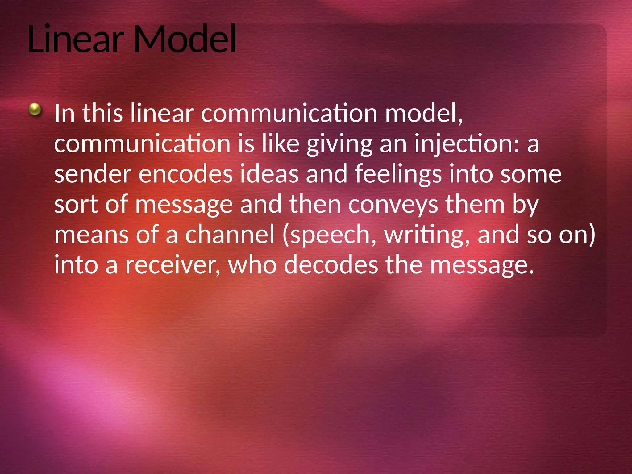 Linear Model
In this linear communication model,
communication is like giving an injection: a
sender encodes ideas and feelings into some
sort of message and then conveys them by
means of a channel (speech, writing, and so on)
into a receiver, who decodes the message.
 