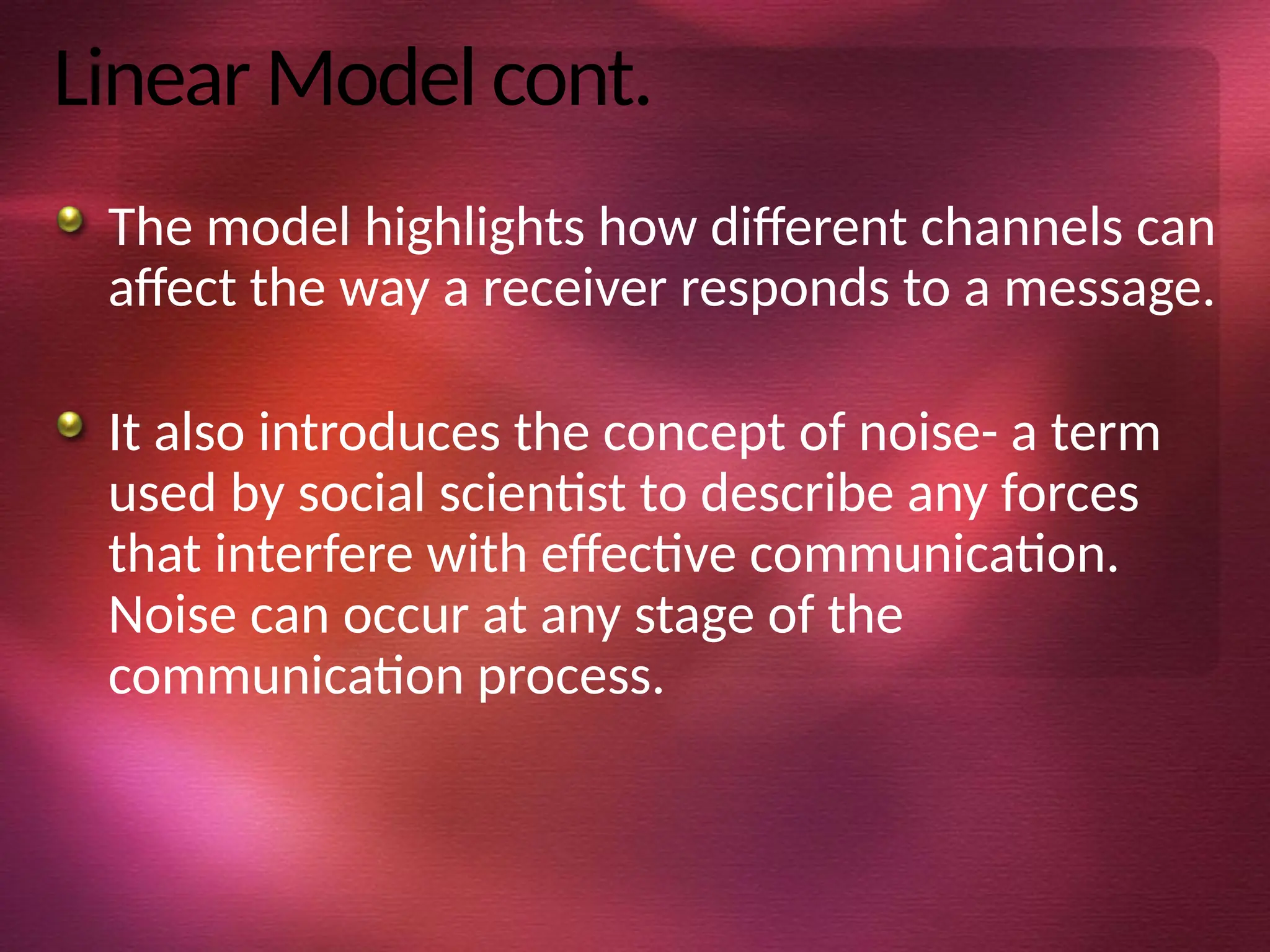 Linear Model cont.
The model highlights how different channels can
affect the way a receiver responds to a message.
It also introduces the concept of noise- a term
used by social scientist to describe any forces
that interfere with effective communication.
Noise can occur at any stage of the
communication process.
 