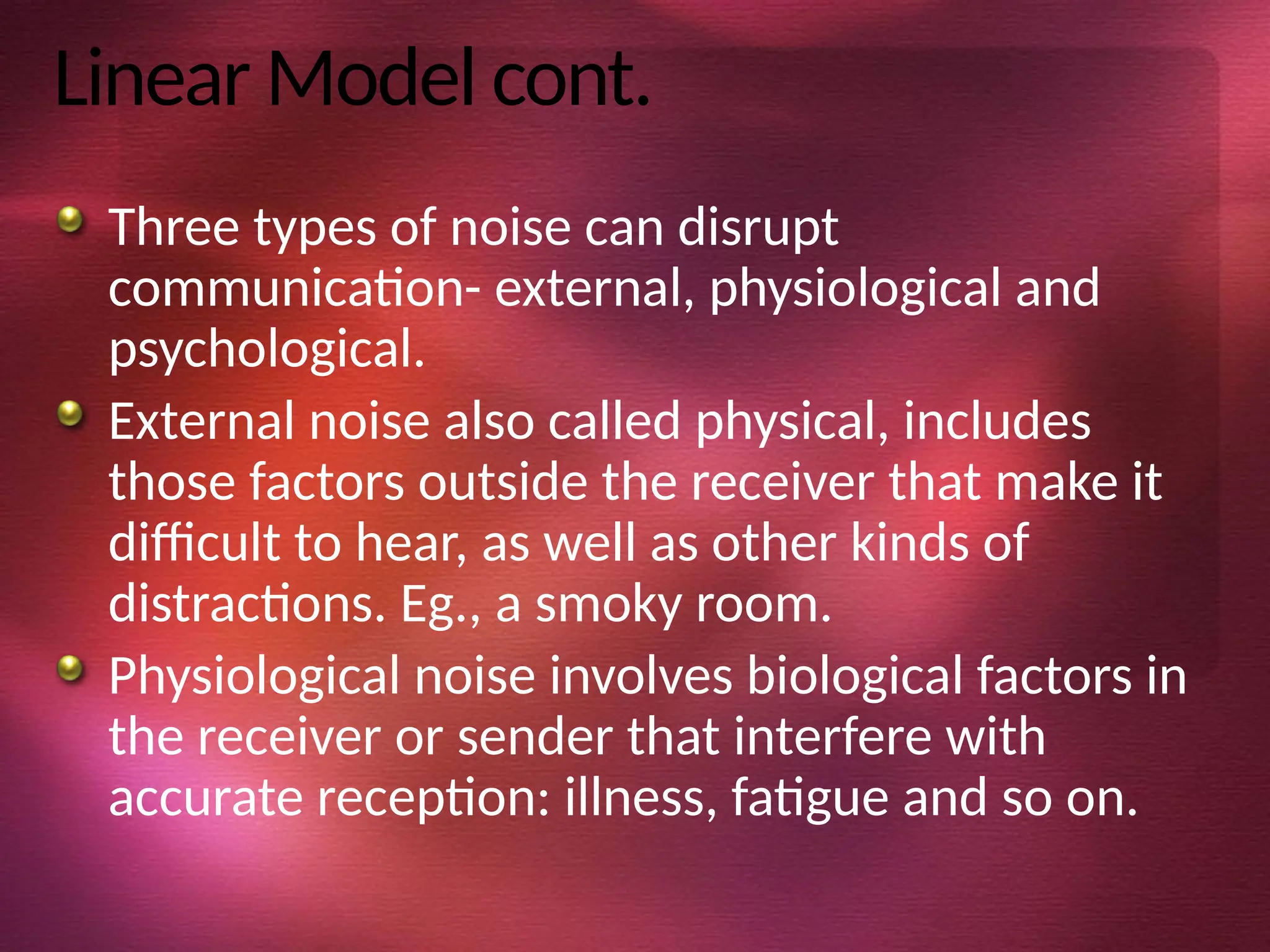 Linear Model cont.
Three types of noise can disrupt
communication- external, physiological and
psychological.
External noise also called physical, includes
those factors outside the receiver that make it
difficult to hear, as well as other kinds of
distractions. Eg., a smoky room.
Physiological noise involves biological factors in
the receiver or sender that interfere with
accurate reception: illness, fatigue and so on.
 