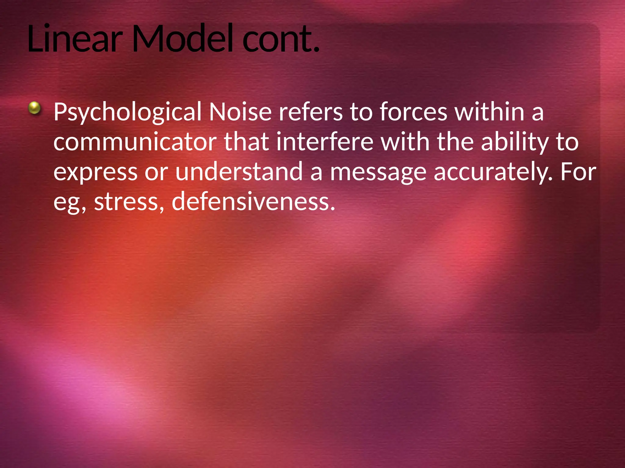 Linear Model cont.
Psychological Noise refers to forces within a
communicator that interfere with the ability to
express or understand a message accurately. For
eg, stress, defensiveness.
 