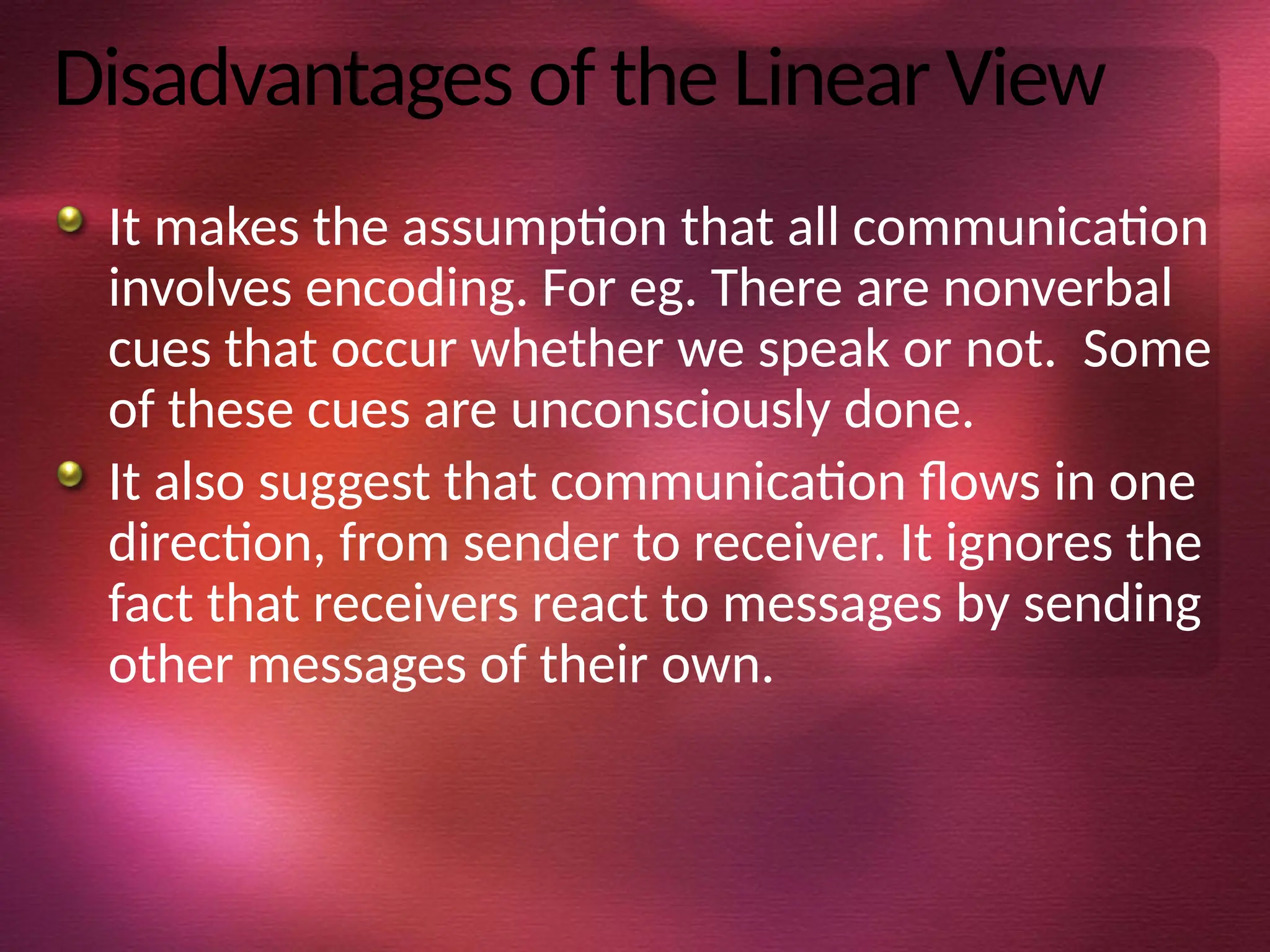 Disadvantages of the Linear View
It makes the assumption that all communication
involves encoding. For eg. There are nonverbal
cues that occur whether we speak or not. Some
of these cues are unconsciously done.
It also suggest that communication flows in one
direction, from sender to receiver. It ignores the
fact that receivers react to messages by sending
other messages of their own.
 