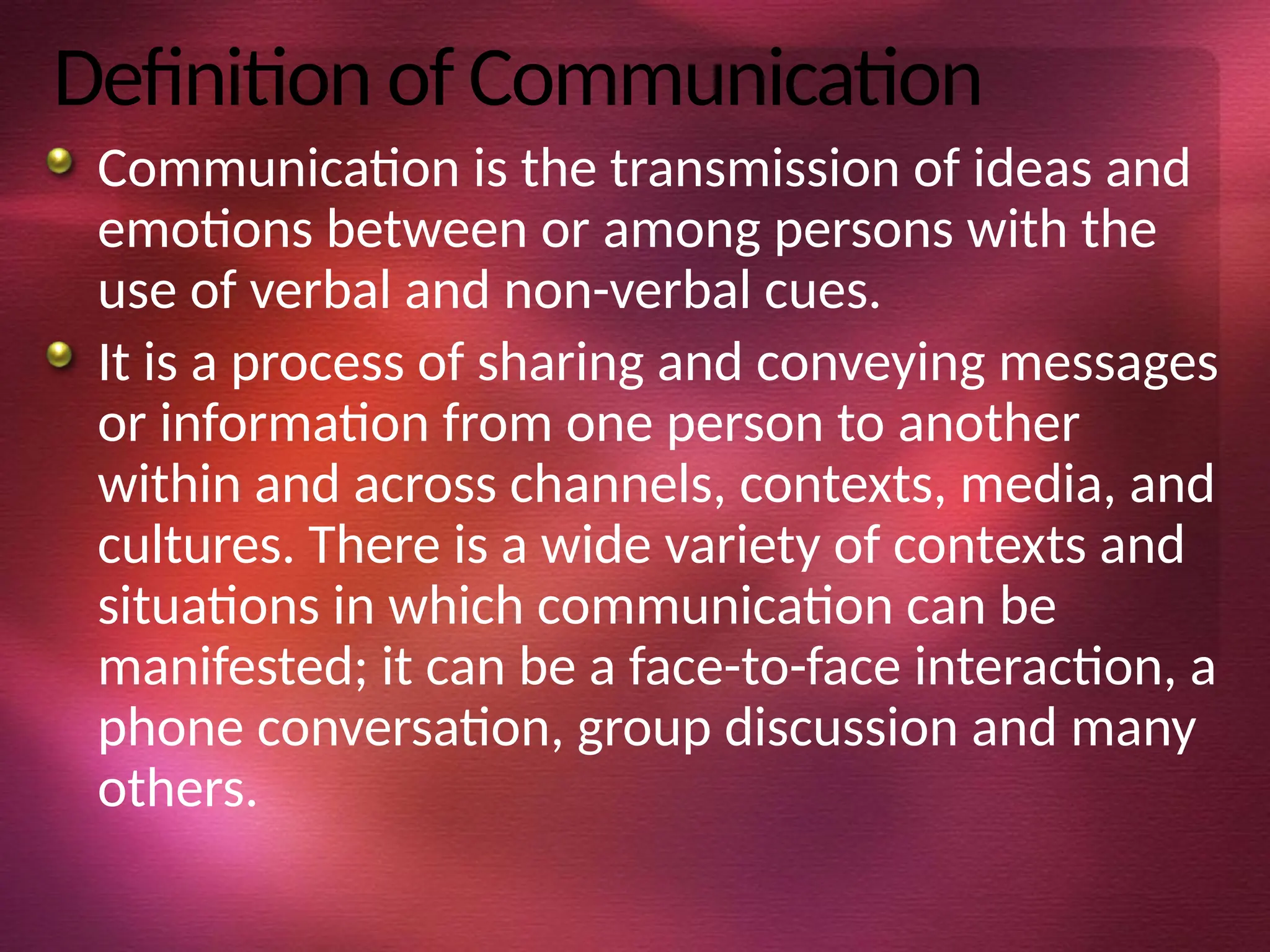 Definition of Communication
Communication is the transmission of ideas and
emotions between or among persons with the
use of verbal and non-verbal cues.
It is a process of sharing and conveying messages
or information from one person to another
within and across channels, contexts, media, and
cultures. There is a wide variety of contexts and
situations in which communication can be
manifested; it can be a face-to-face interaction, a
phone conversation, group discussion and many
others.
 