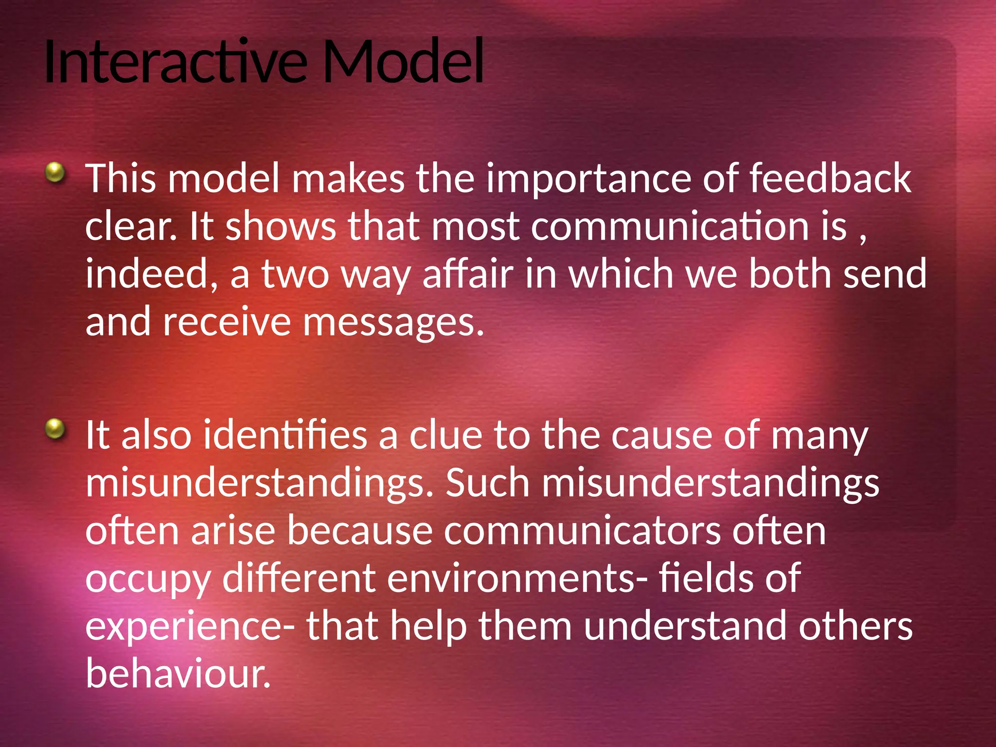 Interactive Model
This model makes the importance of feedback
clear. It shows that most communication is ,
indeed, a two way affair in which we both send
and receive messages.
It also identifies a clue to the cause of many
misunderstandings. Such misunderstandings
often arise because communicators often
occupy different environments- fields of
experience- that help them understand others
behaviour.
 