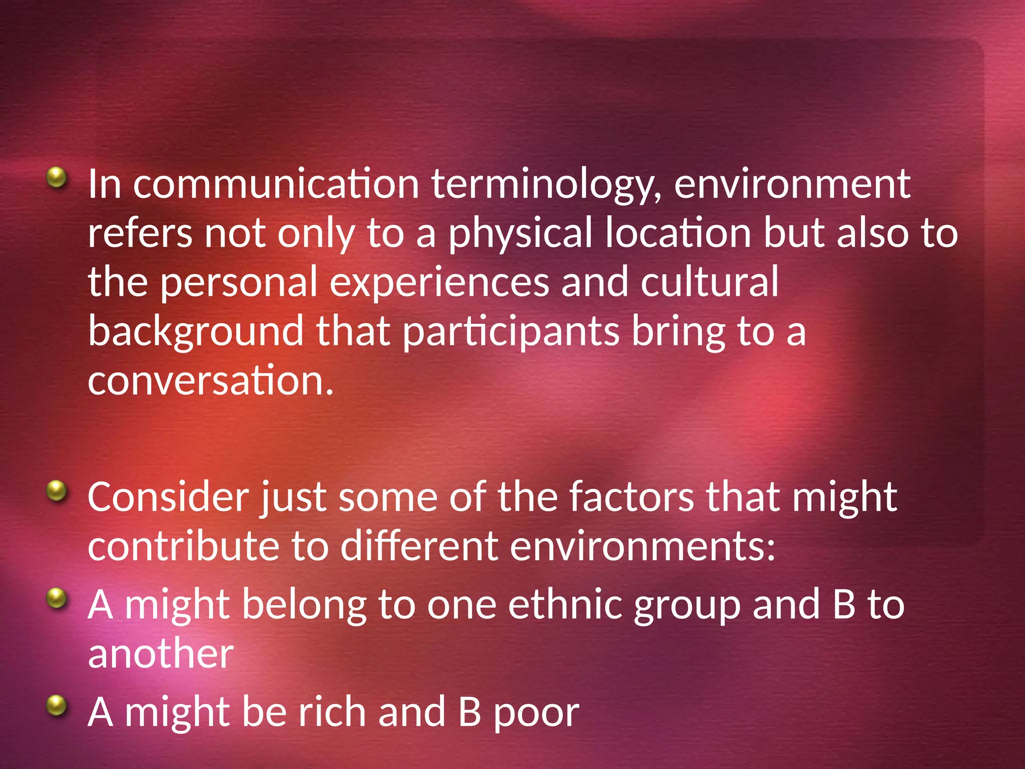 In communication terminology, environment
refers not only to a physical location but also to
the personal experiences and cultural
background that participants bring to a
conversation.
Consider just some of the factors that might
contribute to different environments:
A might belong to one ethnic group and B to
another
A might be rich and B poor
 