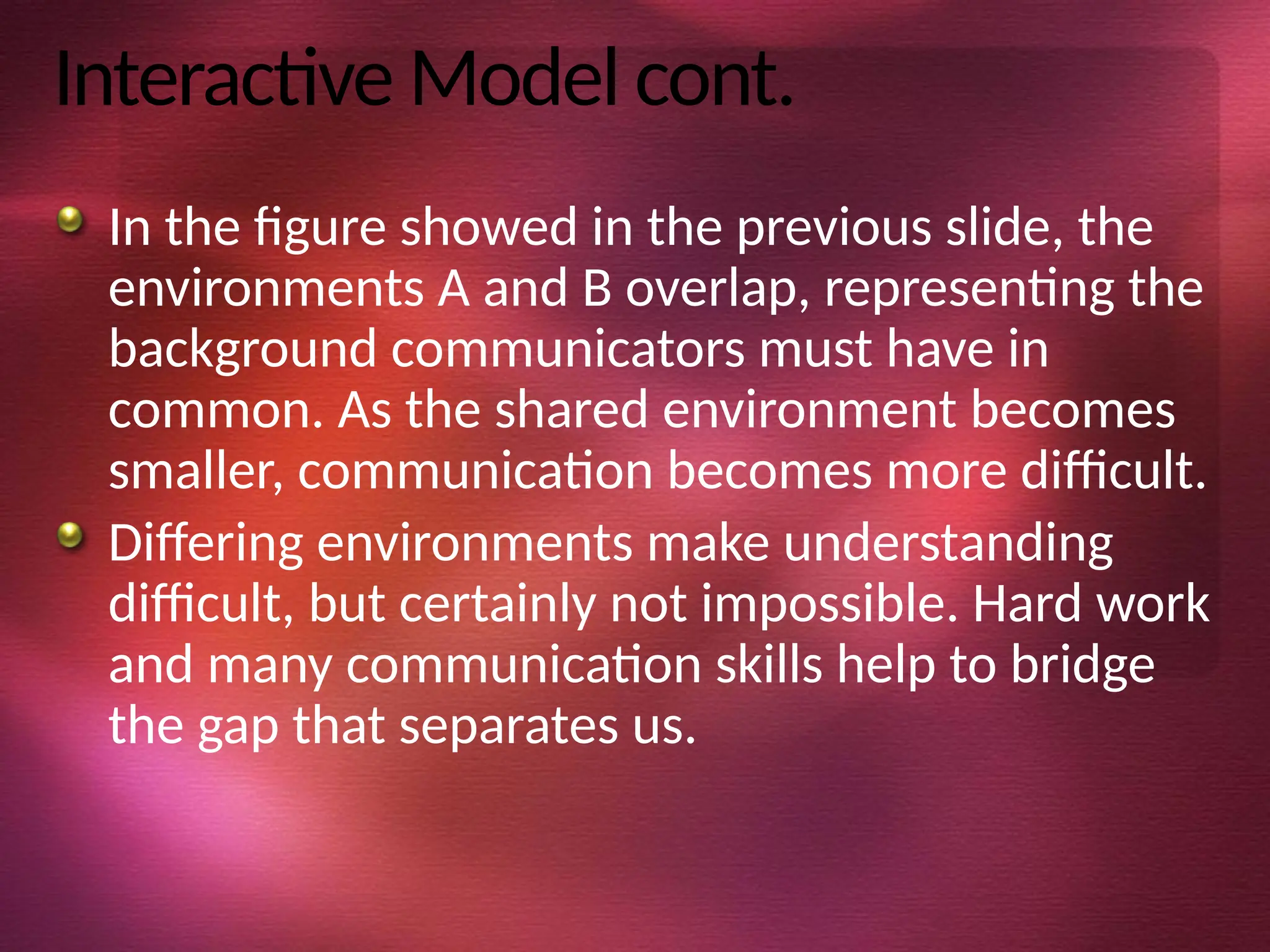 Interactive Model cont.
In the figure showed in the previous slide, the
environments A and B overlap, representing the
background communicators must have in
common. As the shared environment becomes
smaller, communication becomes more difficult.
Differing environments make understanding
difficult, but certainly not impossible. Hard work
and many communication skills help to bridge
the gap that separates us.
 